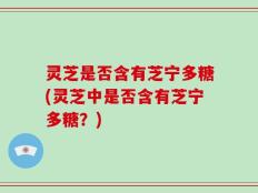 灵芝是否含有芝宁多糖(灵芝中是否含有芝宁多糖？)