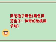 灵芝孢子黑色(黑色灵芝孢子：神奇的免疫调节剂)