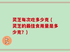 灵芝每次吃多少克 (灵芝的最佳食用量是多少克？)