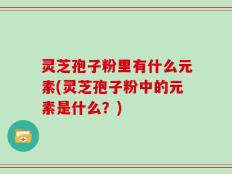 灵芝孢子粉里有什么元素(灵芝孢子粉中的元素是什么？)