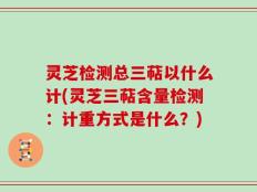 灵芝检测总三萜以什么计(灵芝三萜含量检测：计重方式是什么？)