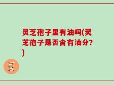 灵芝孢子里有油吗(灵芝孢子是否含有油分？)
