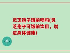 灵芝孢子饭前喝吗(灵芝孢子可饭前饮用，增进身体健康)