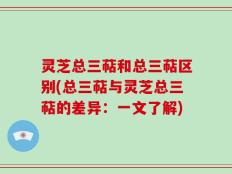 灵芝总三萜和总三萜区别(总三萜与灵芝总三萜的差异：一文了解)