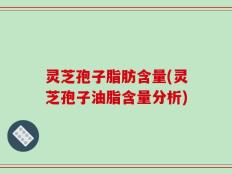 灵芝孢子脂肪含量(灵芝孢子油脂含量分析)