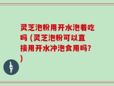 灵芝泡粉用开水泡着吃吗 (灵芝泡粉可以直接用开水冲泡食用吗？)