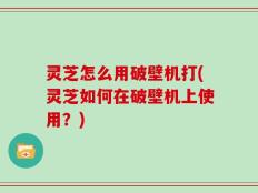 灵芝怎么用破壁机打(灵芝如何在破壁机上使用？)