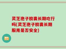 灵芝孢子胶囊长期吃行吗(灵芝孢子胶囊长期服用是否安全)