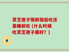 灵芝孢子饭前饭后吃还是睡前吃 (什么时候吃灵芝孢子最好？)