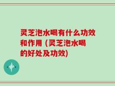 灵芝泡水喝有什么功效和作用 (灵芝泡水喝的好处及功效)