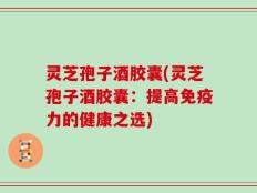 灵芝孢子酒胶囊(灵芝孢子酒胶囊：提高免疫力的健康之选)