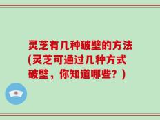 灵芝有几种破壁的方法(灵芝可通过几种方式破壁，你知道哪些？)