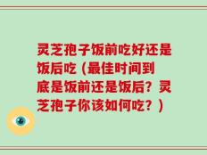 灵芝孢子饭前吃好还是饭后吃 (最佳时间到底是饭前还是饭后？灵芝孢子你该如何吃？)