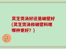 灵芝煲汤好还是破壁好(灵芝煲汤和破壁料理哪种更好？)