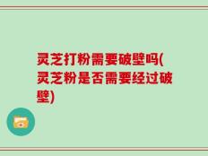 灵芝打粉需要破壁吗(灵芝粉是否需要经过破壁)