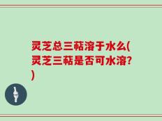 灵芝总三萜溶于水么(灵芝三萜是否可水溶？)
