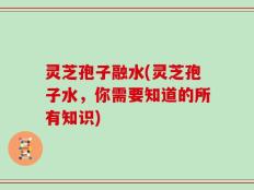 灵芝孢子融水(灵芝孢子水，你需要知道的所有知识)