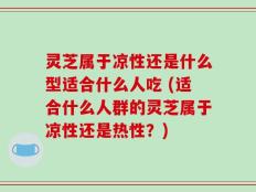 灵芝属于凉性还是什么型适合什么人吃 (适合什么人群的灵芝属于凉性还是热性？)