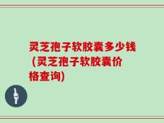 灵芝孢子软胶囊多少钱 (灵芝孢子软胶囊价格查询)