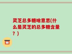 灵芝总多糖啥意思(什么是灵芝的总多糖含量？)