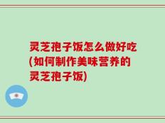 灵芝孢子饭怎么做好吃(如何制作美味营养的灵芝孢子饭)