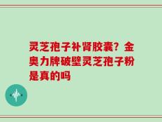 灵芝孢子补肾胶囊？金奥力牌破壁灵芝孢子粉是真的吗