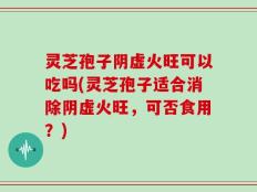 灵芝孢子阴虚火旺可以吃吗(灵芝孢子适合消除阴虚火旺，可否食用？)