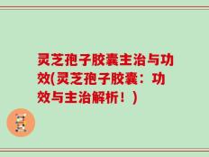 灵芝孢子胶囊主治与功效(灵芝孢子胶囊：功效与主治解析！)