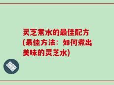 灵芝煮水的最佳配方 (最佳方法：如何煮出美味的灵芝水)