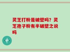 灵芝打粉是破壁吗？灵芝孢子粉有半破壁之说吗