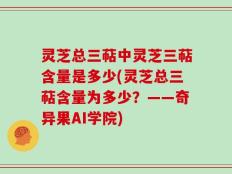 灵芝总三萜中灵芝三萜含量是多少(灵芝总三萜含量为多少？——奇异果AI学院)