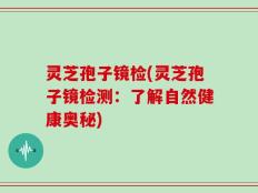 灵芝孢子镜检(灵芝孢子镜检测：了解自然健康奥秘)