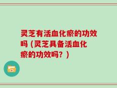 灵芝有活血化瘀的功效吗 (灵芝具备活血化瘀的功效吗？)