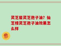 灵芝屋灵芝孢子油？仙芝楼灵芝孢子油效果怎么样