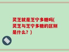 灵芝就是芝宁多糖吗(灵芝与芝宁多糖的区别是什么？)