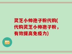灵芝小帅孢子粉代购(代购灵芝小帅孢子粉，有效提高免疫力)