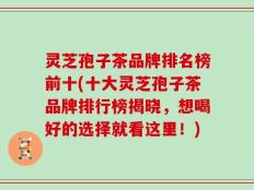 灵芝孢子茶品牌排名榜前十(十大灵芝孢子茶品牌排行榜揭晓，想喝好的选择就看这里！)