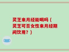灵芝来月经能喝吗 (灵芝可否女性来月经期间饮用？)