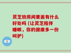 灵芝放房间里面有什么好处吗 (让灵芝陪伴睡眠，你的健康多一份呵护)