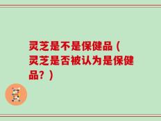 灵芝是不是保健品 (灵芝是否被认为是保健品？)