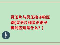 灵芝片与灵芝孢子粉区别(灵芝片和灵芝孢子粉的区别是什么？)