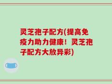 灵芝孢子配方(提高免疫力助力健康！灵芝孢子配方大放异彩)