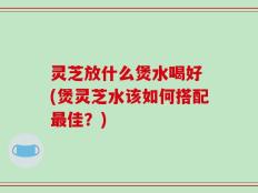 灵芝放什么煲水喝好 (煲灵芝水该如何搭配最佳？)