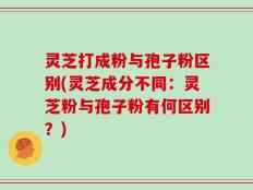 灵芝打成粉与孢子粉区别(灵芝成分不同：灵芝粉与孢子粉有何区别？)