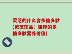 灵芝的什么含多糖多肽(灵芝饮品：雄厚的多糖多肽营养价值)