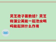 灵芝孢子菌散结？灵芝和蒲公英能一起泡水喝吗能起到什么作用