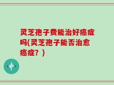灵芝孢子费能治好癌症吗(灵芝孢子能否治愈癌症？)