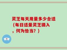 灵芝每天用量多少合适 (每日适量灵芝摄入，何为恰当？)