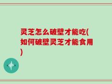 灵芝怎么破壁才能吃(如何破壁灵芝才能食用)