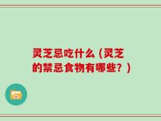 灵芝忌吃什么 (灵芝的禁忌食物有哪些？)
